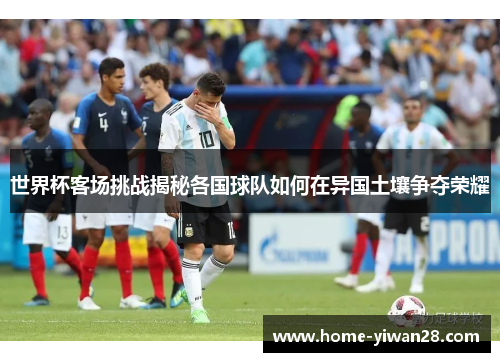 世界杯客场挑战揭秘各国球队如何在异国土壤争夺荣耀
