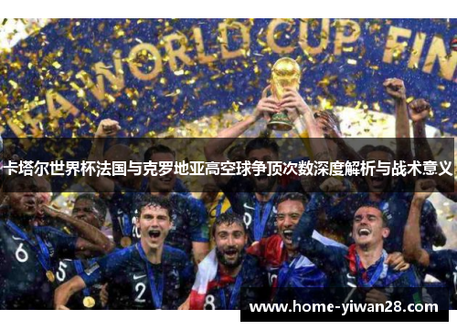 卡塔尔世界杯法国与克罗地亚高空球争顶次数深度解析与战术意义