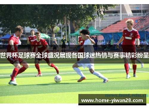 世界杯足球赛全球盛况展现各国球迷热情与赛事精彩纷呈