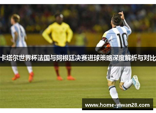 卡塔尔世界杯法国与阿根廷决赛进球策略深度解析与对比