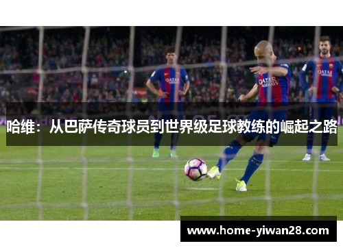 哈维：从巴萨传奇球员到世界级足球教练的崛起之路