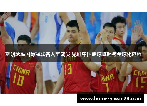 姚明荣膺国际篮联名人堂成员 见证中国篮球崛起与全球化进程