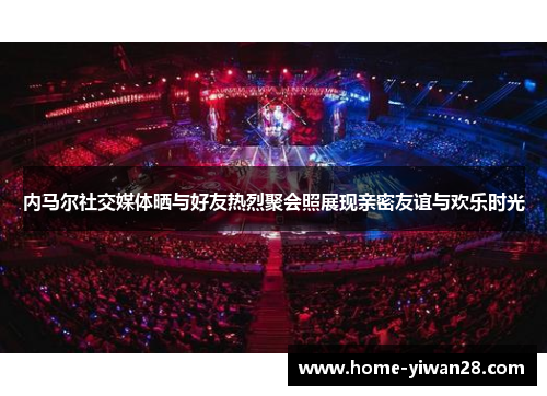 内马尔社交媒体晒与好友热烈聚会照展现亲密友谊与欢乐时光