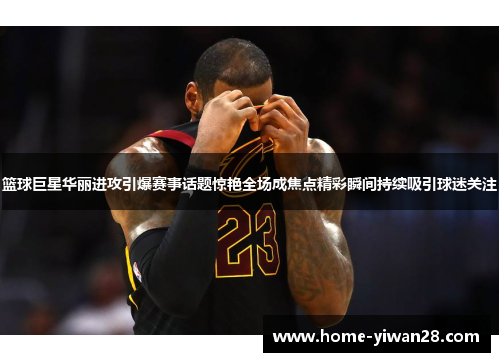 篮球巨星华丽进攻引爆赛事话题惊艳全场成焦点精彩瞬间持续吸引球迷关注