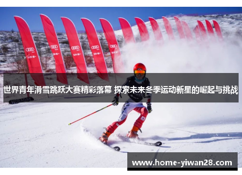世界青年滑雪跳跃大赛精彩落幕 探索未来冬季运动新星的崛起与挑战