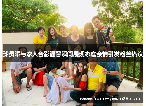 球员晒与家人合影温馨瞬间展现家庭亲情引发粉丝热议