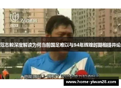 范志毅深度解读为何当前国足难以与94年辉煌时期相提并论