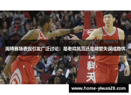 周琦赛场表现引发广泛讨论：是老将风范还是频繁失误成隐忧