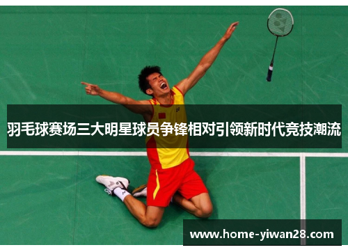 羽毛球赛场三大明星球员争锋相对引领新时代竞技潮流