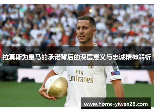 拉莫斯为皇马的承诺背后的深层意义与忠诚精神解析