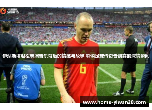 伊涅斯塔退役表演音乐背后的情感与故事 解读足球传奇告别赛的深情瞬间