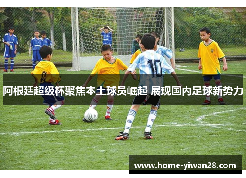 阿根廷超级杯聚焦本土球员崛起 展现国内足球新势力