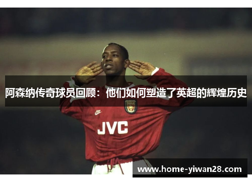 阿森纳传奇球员回顾：他们如何塑造了英超的辉煌历史